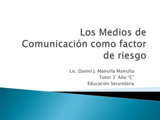 Los Medios de Comunicación como factor de riesgo Lic. Daniel J. Mansilla Mansilla Tutor 3° Año “C” Educación Secundaria 