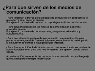 ¿Para qué sirven de los medios de
comunicación? 
- Para informar: a través de los medios de comunicación conocemos lo
que ocurre en el país y el mundo. 
Por ejemplo, a través de noticieros, reportajes, noticias del diario, etc.
- Para educar: a través de los medios de comunicación podemos
aprender mucho. 
Por ejemplo, a través de documentales, programas educativos y
culturales, etc.
- Para entretener: la gente opta por un medio de comunicación para
pasar un rato agradable frente al televisor, escuchando la radio, yendo
al cine, leyendo comics o navegando por Internet.
- Para formar opinión: toda la información que se recibe de los medios de
comunicación sirven para que nos formemos una opinión propia de las
cosas.
A continuación, conocerás las características de cada uno y el lenguaje
que utilizan para entregar información.
 