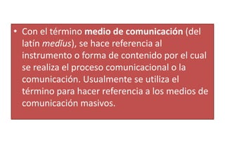 Con el término medio de comunicación (del latín medĭus), se hace referencia al instrumento o forma de contenido por el cual se realiza el proceso comunicacional o la comunicación. Usualmente se utiliza el término para hacer referencia a los medios de comunicación masivos. 