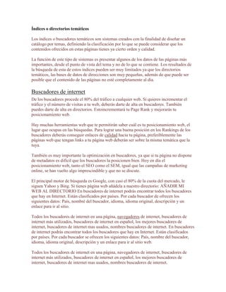 Índices o directorios temáticos

Los índices o buscadores temáticos son sistemas creados con la finalidad de diseñar un
catálogo por temas, definiendo la clasificación por lo que se puede considerar que los
contenidos ofrecidos en estas páginas tienes ya cierto orden y calidad.

La función de este tipo de sistemas es presentar algunos de los datos de las páginas más
importantes, desde el punto de vista del tema y no de lo que se contiene. Los resultados de
la búsqueda de esta de estos índices pueden ser muy limitados ya que los directorios
temáticos, las bases de datos de direcciones son muy pequeñas, además de que puede ser
posible que el contenido de las páginas no esté completamente al día.

Buscadores de internet
De los buscadores procede el 80% del tráfico a cualquier web. Si quieres incrementar el
tráfico y el número de visitas a tu web, deberás darte de alta en buscadores. También
puedes darte de alta en directorios. Estoincrementará tu Page Rank y mejorarás tu
posicionamiento web.

Hay muchas herramientas web que te permitirán saber cuál es tu posicionamiento web, el
lugar que ocupas en las búsquedas. Para lograr una buena posición en los Rankings de los
buscadores deberás conseguir enlaces de calidad hacia tu página, preferiblemente las
páginas web que tengan links a tu página web deberán ser sobre la misma temática que la
tuya.

También es muy importante la optimización en buscadores, ya que si tu página no dispone
de metadatos es difícil que los buscadores la posicionen bien. Hoy en día el
posicionamiento web, tanto el SEO como el SEM, igual que las campañas de marketing
online, se han vuelto algo imprescindible y que no se discute.

El principal motor de búsqueda es Google, con casi el 80% de la cuota del mercado, le
siguen Yahoo y Bing. Si tienes página web añádela a nuestro directorio: AÑADIR MI
WEB AL DIRECTORIO En buscadores de internet podrás encontrar todos los buscadores
que hay en Internet. Están clasificados por países. Por cada buscador de ofrecen los
siguientes datos: País, nombré del buscador, idioma, idioma original, descripción y un
enlace para ir al sitio.

Todos los buscadores de internet en una página, navegadores de internet, buscadores de
internet más utilizados, buscadores de internet en español, los mejores buscadores de
internet, buscadores de internet mas usados, nombres buscadores de internet. En buscadores
de internet podrás encontrar todos los buscadores que hay en Internet. Están clasificados
por países. Por cada buscador se ofrecen los siguientes datos: País, nombre del buscador,
idioma, idioma original, descripción y un enlace para ir al sitio web.

Todos los buscadores de internet en una página, navegadores de internet, buscadores de
internet más utilizados, buscadores de internet en español, los mejores buscadores de
internet, buscadores de internet mas usados, nombres buscadores de internet.
 