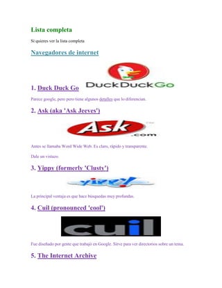 Lista completa
Si quieres ver la lista completa

Navegadores de internet




1. Duck Duck Go
Parece google, pero pero tiene algunos detalles que lo diferencian.

2. Ask (aka 'Ask Jeeves')




Antes se llamaba Word Wide Web. Es claro, rápido y transparente.

Dale un vistazo.

3. Yippy (formerly 'Clusty')



La principal ventaja es que hace búsquedas muy profundas.

4. Cuil (pronounced 'cool')




Fue diseñado por gente que trabajó en Google. Sirve para ver directorios sobre un tema.

5. The Internet Archive
 