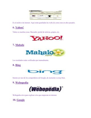 Es el archivo de internet. Aquí están guardadas las webs de como eran en años pasados.

6. Yahoo!
Yahoo es muchas cosas. Buscador, portal de noticias, grupos, etc.




7. Mahalo




Los resultados están verificados por manualmente.

8. Bing



Intenta ser uno de los competidores de Google, de momento va muy bien.

9. Webopedia



Webopedia sirve para explicar a los que empiezan en internet.

10. Google
 
