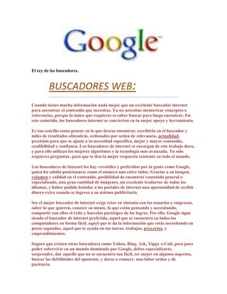 El rey de los buscadores.


         BUSCADORES WEB:
Cuando tienes mucha información nada mejor que un excelente buscador internet
para encontrar el contenido que necesitas. Ya no necesitas memorizar conceptos o
referencias, porque lo único que requieres es saber buscar para luego encontrar. En
este cometido, los buscadores internet se convierten en tu mejor apoyo y herramienta.

Es tan sencillo como pensar en lo que deseas encontrar, escribirlo en el buscador y
miles de resultados obtendrás, ordenados por orden de relevancia, actualidad,
precisión para que se ajuste a tu necesidad específica, mejor y mayor contenido,
credibilidad y confianza. Los buscadores de internet se encargan de este trabajo duro,
y para ello utilizan los mejores algoritmos y la tecnología más avanzada. Tu solo
requieres preguntar, para que te den la mejor respuesta existente en todo el mundo.

Los buscadores de internet los hay versátiles y preferidos por la gente como Google,
quien ha sabido posicionarse como el número uno entre todos. Gracias a su imagen,
volumen y calidad en el contenido, posibilidad de encontrar contenido general o
especializado, una gran cantidad de imágenes, un excelente traductor de todos los
idiomas, y haber podido brindar a los portales de internet una oportunidad de recibir
dinero extra cuando se ingresa a su sistema publicitario.

Ser el mejor buscador de internet exige estar en sintonía con los usuarios y empresas,
saber lo que quieren, conocer su mente, lo que están pensando y necesitando,
compartir con ellos el éxito y hacerlos partícipes de los logros. Por ello, Google sigue
siendo el buscador de internet preferido, aquel que se encuentra en todos los
computadores en forma fácil, aquel que te da la información que estás necesitando en
pocos segundos, aquel que te ayuda en tus tareas, trabajos, proyectos, y
emprendimientos.

Seguro que existen otros buscadores como Yahoo, Bing, Ask, Yippy o Cuil, pero para
poder sobrevivir en un mundo dominado por Google, debes especializarte,
sorprender, dar aquello que no se encuentra tan fácil, ser mejor en algunos aspectos,
buscar las debilidades del oponente, y darse a conocer, una labor ardua y de
paciencia.
 