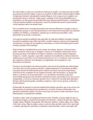 Por ello Yahoo se apoya en su poderoso sistema de emails y servicios para desarrollos
de portales de internet, Bing se apoya en el poder de Microsoft e intenta imitar al líder
Google para intentar sobrepasarlo cuando flaquee, Ask se apoya en su rapidez y en
que permite buscar software, Yippy quiere competir a base de profundidad en el
contenido y un alto grado de specialización muy útil para profesionales y catedráticos,
Cuil que intenta facilitar la búsqueda y toma de decisión del usuario al presentarle
varias opciones sobre un mismo tema.

Pero el camino de los restantes buscadores de internet diferentes a Google es duro y
complicado, porque es más fácil posicionarse en la mente del consumidor que intentar
cambiar sus hábitos y costumbres, aquello que ya tienen preconcebido y muy
penetrado en su mente y emociones.

Así como las primeras palabras que aprendes de niño para hablar son papá o mamá,
las primeras palabras que debes aprender cuando compras e ingresas al computador
son internet y Google, los navegadores y buscadores, es decir los medios para sacarle
el mejor partido a la tecnología.

Poder desde la comodidad de tu casa o lugar de trabajo, ingresar a internet para
poder encontrar todo lo que te imagines y hasta no te imaginas, interactuar con la
persona que desees sin importar el lugar en donde se encuentre, poder compartir,
comprar y vender, negociar y aprender, mantenerte actualizado y al día en todas las
noticias que se presenten en este mismo momento, en vivo y en directo. Esto es gracias
por supuesto a internet, la tecnología, el computador, los navegadores y los
buscadores de internet.

Gracias a los buscadores de internet puedes enterarte de la película que están dando
en el cine más cercano, puedes contactar a algún amigo que se encontraba perdido,
conseguir fuentes de información para realizar una tarea o proyecto importante,
enterarte de los resultados de tus equipos favoritos, del restaurante y su menú, del
teatro y sus obras, de las promociones y su vencimiento, la prueba es que han
desarrollado programas de televisión en donde personas encerradas en la casa con un
computador y el acceso a internet, pueden vivir y sobrevivir sin nada más adicional.
Porque todo lo pueden pedir, consultar, comprar y tener acceso gracias a internet y
los buscadores.

El buscador de internet es una herramienta de trabajo, una llave que te da acceso a la
información, el conocimiento, los productos y servicios. Si tienes el buscador, has
ganado la mitad del camino. El resto correrá por tu cuenta, el saber qué hacer con la
información y conocimiento recibido.

Si quieres saber cuál es la página de internet más visitada, no tienes duda de que en
los primeros lugares estarán los buscadores de internet, y dentro de ellas por supuesto
Google, Duck, Mahalo, Wepopedia, The Internet Archieve, Yahoo, Bing, Ask, Tippy,
Cuil, entre otras. Elige la mejor, ensaya varias de ellas, percibe cuál te sirve para qué
y cuándo, qué tipo de contenido se acomoda a cada buscador, cual es más ágil, más
 