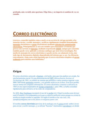 profundo, más versátil, más oportuno. Elige bien, y no importa si cambias de vez en
cuando.




CORREO ELECTRÓNICO
(correo-e, conocido también como e-mail), es un servicio de red que permite a los
usuarios enviar y recibir mensajes y archivos rápidamente (también denominados
mensajes electrónicos o cartas electrónicas) mediante sistemas de comunicación
electrónicos. Principalmente se usa este nombre para denominar al sistema que
provee este servicio en Internet, mediante el protocolo SMTP, aunque por extensión
también puede verse aplicado a sistemas análogos que usen otras tecnologías. Por
medio de mensajes de correo electrónico se puede enviar, no solamente texto, sino
todo tipo de documentos digitales dependiendo del sistema que se use. Su eficiencia,
conveniencia y bajo coste están logrando que el correo electrónico desplace al correo
ordinario para muchos usos habituales.2




Origen
El correo electrónico antecede a Internet, y de hecho, para que ésta pudiera ser creada, fue
una herramienta crucial. En una demostración del MIT (Massachusetts Institute of
Technology) de 1961, se exhibió un sistema que permitía a varios usuarios ingresar a una
IBM 7094 desde terminales remotas, y así guardar archivos en el disco. Esto hizo posible
nuevas formas de compartir información. El correo electrónico comenzó a utilizarse en
1965 en una supercomputadora de tiempo compartido y, para 1966, se había extendido
rápidamente para utilizarse en las redes de computadoras.

En 1971, Ray Tomlinson incorporó el uso de la arroba (@). Eligió la arroba como divisor
entre el usuario y la computadora en la que se aloja la casilla de correo porque no existía la
arroba en ningún nombre ni apellido. En inglés la arroba se lee «at» (en). Así,
ejemplo@máquina.com se lee fulano en máquina punto com.

El nombre correo electrónico proviene de la analogía con el correo postal: ambos sirven
para enviar y recibir mensajes, y se utilizan "buzones" intermedios (servidores), en donde
 
