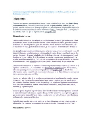 los mensajes se guardan temporalmente antes de dirigirse a su destino, y antes de que el
destinatario los revise.

Elementos
Para que una persona pueda enviar un correo a otra, cada una ha de tener una dirección de
correo electrónico. Esta dirección la tiene que dar un proveedor de correo, que son
quienes ofrecen el servicio de envío y recepción. Es posible utilizar un programa específico
de correo electrónico (cliente de correo electrónico o MUA, del inglés Mail U ser Agent) o
una interfaz web, a la que se ingresa con un navegador web.

Dirección de correo

Una dirección de correo electrónico es un conjunto de palabras que identifican a una
persona que puede enviar y recibir correo. Cada dirección es única, pero no siempre
pertenece a la misma persona, por dos motivos: puede darse un robo de cuenta y el
correo se da de baja, por diferentes causas, y una segunda persona lo cree de nuevo.

Un ejemplo es persona@servicio.com, que se lee persona arroba servicio punto com. El
signo @ (llamado arroba) siempre está en cada dirección de correo, y la divide en dos
partes: el nombre de usuario (a la izquierda de la arroba; en este caso, persona), y el
dominio en el que está (lo de la derecha de la arroba; en este caso, servicio.com). La
arroba también se puede leer "en", ya que persona@servicio.com identifica al usuario
persona que está en el servidorservicio.com (indica una relación de pertenencia).

Una dirección de correo se reconoce fácilmente porque siempre tiene la @, donde la @
significa "pertenece a..."; en cambio, una dirección de página web no. Por ejemplo,
mientras que http://www.servicio.com/ puede ser una página web en donde hay
información (como en un libro), persona@servicio.com es la dirección de un correo: un
buzón a donde se puede escribir.

Lo que hay a la derecha de la arroba es precisamente el nombre del proveedor que da
el correo, y por tanto es algo que el usuario no puede cambiar, pero se puede optar
por tener un dominio. Por otro lado, lo que hay a la izquierda depende normalmente
de la elección del usuario, y es un identificador cualquiera, que puede tener letras,
números, y algunos signos.

Es aconsejable elegir en lo posible una dirección fácil de memorizar para así facilitar
la transmisión correcta de ésta a quien desee escribir un correo al propietario, puesto
que es necesario transmitirla de forma exacta, letra por letra. Un solo error hará que
no lleguen los mensajes al destino.

Es indiferente que las letras que integran la dirección estén escritas en mayúscula o
minúscula. Por ejemplo, persona@servicio.com es igual a Persona@Servicio.Com.

Proveedor de correo
 