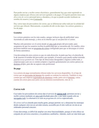Para poder enviar y recibir correo electrónico, generalmente hay que estar registrado en
alguna empresa que ofrezca este servicio (gratuito o de pago). El registro permite tener una
dirección de correo personal única y duradera, a la que se puede acceder mediante un
nombre de usuario y una Contraseña.

Hay varios tipos de proveedores de correo, que se diferencian sobre todo por la calidad del
servicio que ofrecen. Básicamente, se pueden dividir en dos tipos: los correos gratuitos y
los de pago.

Gratuitos

Los correos gratuitos son los más usados, aunque incluyen algo de publicidad: unos
incrustada en cada mensaje, y otros en la interfaz que se usa para leer el correo.

Muchos sólo permiten ver el correo desde un sitio web propio del proveedor, para
asegurarse de que los usuarios reciben la publicidad que se encuentra ahí. En cambio, otros
permiten también usar un programa de correo configurado para que se descargue el correo
de forma automática.

Una desventaja de estos correos es que en cada dirección, la parte que hay a la derecha de
la @ muestra el nombre del proveedor; por ejemplo, el usuario gapa puede acabar teniendo
gapa@correo-gratuito.net. Este tipo de direcciones desagradan a algunos (sobre todo, a
empresas [1]) y por eso es común comprar o registrar gratuitamente (en ciertos países) un
dominio propio, para dar un aspecto más profesional.

De pago

Los correos de pago normalmente ofrecen todos los servicios disponibles. Es el tipo de
correo que un proveedor de Internet da cuando se contrata la conexión. También es muy
común que una empresa registradora de dominios venda, junto con el dominio, varias
cuentas de correo para usar junto con ese dominio (normalmente, más de 1).



Correo web

Casi todos los proveedores de correo dan el servicio de correo web: permiten enviar y
recibir correos mediante un sitio web diseñado para ello, y por tanto usando sólo un
navegador web. La alternativa es usar un programa de correo especializado.

El correo web es cómodo para mucha gente, porque permite ver y almacenar los mensajes
desde cualquier sitio (en un servidor remoto, accesible por el sitio web) en vez de en un
ordenador personal concreto.

Como desventaja, es difícil de ampliar con otras funcionalidades, porque el sitio ofrece un
conjunto de servicios concretos y no podemos cambiarlos. Además, suele ser más lento que
 