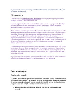 un programa de correo, ya que hay que estar continuamente conectado a sitios web y leer
los correos de uno en uno.

Cliente de correo

También están los clientes de correo electrónico, que son programas para gestionar los
mensajes recibidos y poder escribir nuevos.

Suelen incorporar muchas más funcionalidades que el correo web, ya que todo el control
del correo pasa a estar en el ordenador del usuario. Por ejemplo, algunos incorporan
potentes filtros anti-correo no deseado.

Por el contrario, necesitan que el proveedor de correo ofrezca este servicio, ya que no todos
permiten usar un programa especializado (algunos sólo dan correo web). En caso de que sí
lo permita, el proveedor tiene que explicar detalladamente cómo hay que configurar el
programa de correo. Esta información siempre está en su sitio web, ya que es
imprescindible para poder hacer funcionar el programa, y es distinta en cada proveedor.
Entre los datos necesarios están: tipo de conexión (POP o IMAP), dirección del servidor de
correo, nombre de usuario y contraseña. Con estos datos, el programa ya es capaz de
obtener y descargar nuestro correo.

El funcionamiento de un programa de correo es muy diferente al de un correo web, ya que
un programa de correo descarga de golpe todos los mensajes que tenemos disponibles, y
luego pueden ser leídos sin estar conectados a Internet (además, se quedan grabados en el
ordenador). En cambio, en un sitio web se leen de uno en uno, y hay que estar conectado a
la red todo el tiempo.

Algunos ejemplos de programas que realizan las funciones de cliente de correo electrónico
son Mozilla Thunderbird, Outlook Express y Eudora (ver lista completa).




Funcionamiento
Escritura del mensaje

Se pueden mandar mensajes entre computadores personales o entre dos terminales de
una computadora central. Los mensajes se archivan en un buzón (una manera rápida
de mandar mensajes). Cuando una persona decide escribir un correo electrónico, su
programa (o correo web) le pedirá como mínimo tres cosas:

       Destinatario: una o varias direcciones de correo a las que ha de llegar el
       mensaje
 