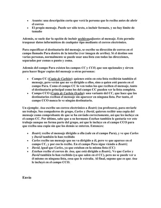 Asunto: una descripción corta que verá la persona que lo reciba antes de abrir
        el correo
        El propio mensaje. Puede ser sólo texto, o incluir formato, y no hay límite de
        tamaño

Además, se suele dar la opción de incluir archivosadjuntos al mensaje. Esto permite
traspasar datos informáticos de cualquier tipo mediante el correo electrónico.

Para especificar el destinatario del mensaje, se escribe su dirección de correo en el
campo llamado Para dentro de la interfaz (ver imagen de arriba). Si el destino son
varias personas, normalmente se puede usar una lista con todas las direcciones,
separadas por comas o punto y coma.

Además del campo Para existen los campos CC y CCO, que son opcionales y sirven
para hacer llegar copias del mensaje a otras personas:

        Campo CC (Copia de Carbón): quienes estén en esta lista recibirán también el
        mensaje, pero verán que no va dirigido a ellos, sino a quien esté puesto en el
        campo Para. Como el campo CC lo ven todos los que reciben el mensaje, tanto
        el destinatario principal como los del campo CC pueden ver la lista completa.
        Campo CCO (Copia de Carbón Oculta): una variante del CC, que hace que los
        destinatarios reciban el mensaje sin aparecer en ninguna lista. Por tanto, el
        campo CCO nunca lo ve ningún destinatario.

Un ejemplo: Ana escribe un correo electrónico a Beatriz (su profesora), para enviarle
un trabajo. Sus compañeros de grupo, Carlos y David, quieren recibir una copia del
mensaje como comprobante de que se ha enviado correctamente, así que les incluye en
el campo CC. Por último, sabe que a su hermano Esteban también le gustaría ver este
trabajo aunque no forma parte del grupo, así que le incluye en el campo CCO para
que reciba una copia sin que los demás se enteren. Entonces:

        Beatriz recibe el mensaje dirigido a ella (sale en el campo Para), y ve que Carlos
        y David también lo han recibido
        Carlos recibe un mensaje que no va dirigido a él, pero ve que aparece en el
        campo CC, y por eso lo recibe. En el campo Para sigue viendo a Beatriz
        David, igual que Carlos, ya que estaban en la misma lista (CC)
        Esteban recibe el correo de Ana, que está dirigido a Beatriz. Ve que Carlos y
        David también lo han recibido (ya que salen en el CC), pero no se puede ver a
        él mismo en ninguna lista, cosa que le extraña. Al final, supone que es que Ana
        le incluyó en el campo CCO.



Envío
 