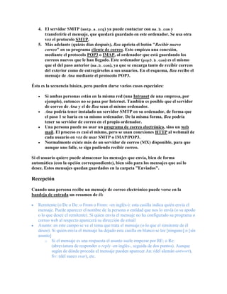 4. El servidor SMTP (smtp.a.org) ya puede contactar con mx.b.com y
      transferirle el mensaje, que quedará guardado en este ordenador. Se usa otra
      vez el protocolo SMTP.
   5. Más adelante (quizás días después), Bea aprieta el botón "Recibir nuevo
      correo" en su programa cliente de correo. Esto empieza una conexión,
      mediante el protocolo POP3 o IMAP, al ordenador que está guardando los
      correos nuevos que le han llegado. Este ordenador (pop3.b.com) es el mismo
      que el del paso anterior (mx.b.com), ya que se encarga tanto de recibir correos
      del exterior como de entregárselos a sus usuarios. En el esquema, Bea recibe el
      mensaje de Ana mediante el protocolo POP3.

Ésta es la secuencia básica, pero pueden darse varios casos especiales:

       Si ambas personas están en la misma red (una Intranet de una empresa, por
       ejemplo), entonces no se pasa por Internet. También es posible que el servidor
       de correo de Ana y el de Bea sean el mismo ordenador.
       Ana podría tener instalado un servidor SMTP en su ordenador, de forma que
       el paso 1 se haría en su mismo ordenador. De la misma forma, Bea podría
       tener su servidor de correo en el propio ordenador.
       Una persona puede no usar un programa de correo electrónico, sino un web
       mail. El proceso es casi el mismo, pero se usan conexiones HTTP al webmail de
       cada usuario en vez de usar SMTP o IMAP/POP3.
       Normalmente existe más de un servidor de correo (MX) disponible, para que
       aunque uno falle, se siga pudiendo recibir correo.

Si el usuario quiere puede almacenar los mensajes que envía, bien de forma
automática (con la opción correspondiente), bien sólo para los mensajes que así lo
desee. Estos mensajes quedan guardados en la carpeta "Enviados".

Recepción

Cuando una persona recibe un mensaje de correo electrónico puede verse en la
bandeja de entrada un resumen de él:

   Remitente (o De o De: o From o From: -en inglés-): esta casilla indica quién envía el
   mensaje. Puede aparecer el nombre de la persona o entidad que nos lo envía (o su apodo
   o lo que desee el remitente). Si quien envía el mensaje no ha configurado su programa o
   correo web al respecto aparecerá su dirección de email
   Asunto: en este campo se ve el tema que trata el mensaje (o lo que el remitente de él
   desee). Si quien envía el mensaje ha dejado esta casilla en blanco se lee [ninguno] o [sin
   asunto]
       o Si el mensaje es una respuesta el asunto suele empezar por RE: o Re:
           (abreviatura de responder o reply -en inglés-, seguida de dos puntos). Aunque
           según de dónde proceda el mensaje pueden aparecer An: (del alemán antwort),
           Sv: (del sueco svar), etc.
 