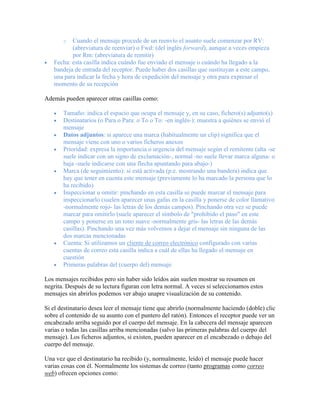 o  Cuando el mensaje procede de un reenvío el asunto suele comenzar por RV:
          (abreviatura de reenviar) o Fwd: (del inglés forward), aunque a veces empieza
          por Rm: (abreviatura de remitir)
   Fecha: esta casilla indica cuándo fue enviado el mensaje o cuándo ha llegado a la
   bandeja de entrada del receptor. Puede haber dos casillas que sustituyan a este campo,
   una para indicar la fecha y hora de expedición del mensaje y otra para expresar el
   momento de su recepción

Además pueden aparecer otras casillas como:

       Tamaño: indica el espacio que ocupa el mensaje y, en su caso, fichero(s) adjunto(s)
       Destinatarios (o Para o Para: o To o To: -en inglés-): muestra a quiénes se envió el
       mensaje
       Datos adjuntos: si aparece una marca (habitualmente un clip) significa que el
       mensaje viene con uno o varios ficheros anexos
       Prioridad: expresa la importancia o urgencia del mensaje según el remitente (alta -se
       suele indicar con un signo de exclamación-, normal -no suele llevar marca alguna- o
       baja -suele indicarse con una flecha apuntando para abajo-)
       Marca (de seguimiento): si está activada (p.e. mostrando una bandera) indica que
       hay que tener en cuenta este mensaje (previamente lo ha marcado la persona que lo
       ha recibido)
       Inspeccionar u omitir: pinchando en esta casilla se puede marcar el mensaje para
       inspeccionarlo (suelen aparecer unas gafas en la casilla y ponerse de color llamativo
       -normalmente rojo- las letras de los demás campos). Pinchando otra vez se puede
       marcar para omitirlo (suele aparecer el símbolo de "prohibido el paso" en este
       campo y ponerse en un tono suave -normalmente gris- las letras de las demás
       casillas). Pinchando una vez más volvemos a dejar el mensaje sin ninguna de las
       dos marcas mencionadas
       Cuenta: Si utilizamos un cliente de correo electrónico configurado con varias
       cuentas de correo esta casilla indica a cuál de ellas ha llegado el mensaje en
       cuestión
       Primeras palabras del (cuerpo del) mensaje

Los mensajes recibidos pero sin haber sido leídos aún suelen mostrar su resumen en
negrita. Después de su lectura figuran con letra normal. A veces si seleccionamos estos
mensajes sin abrirlos podemos ver abajo unapre visualización de su contenido.

Si el destinatario desea leer el mensaje tiene que abrirlo (normalmente haciendo (doble) clic
sobre el contenido de su asunto con el puntero del ratón). Entonces el receptor puede ver un
encabezado arriba seguido por el cuerpo del mensaje. En la cabecera del mensaje aparecen
varias o todas las casillas arriba mencionadas (salvo las primeras palabras del cuerpo del
mensaje). Los ficheros adjuntos, si existen, pueden aparecer en el encabezado o debajo del
cuerpo del mensaje.

Una vez que el destinatario ha recibido (y, normalmente, leído) el mensaje puede hacer
varias cosas con él. Normalmente los sistemas de correo (tanto programas como correo
web) ofrecen opciones como:
 
