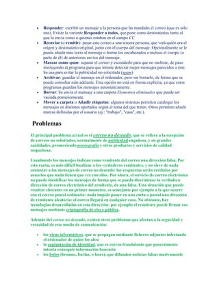 Responder: escribir un mensaje a la persona que ha mandado el correo (que es sólo
       una). Existe la variante Responder a todos, que pone como destinatarios tanto al
       que lo envía como a quienes estaban en el campo CC
       Reenviar (o remitir): pasar este correo a una tercera persona, que verá quién era el
       origen y destinatario original, junto con el cuerpo del mensaje. Opcionalmente se le
       puede añadir más texto al mensaje o borrar los encabezados e incluso el cuerpo (o
       parte de él) de anteriores envíos del mensaje.
       Marcar como spam: separar el correo y esconderlo para que no moleste, de paso
       instruyendo al programa para que intente detectar mejor mensajes parecidos a éste.
       Se usa para evitar la publicidad no solicitada (spam)
       Archivar: guardar el mensaje en el ordenador, pero sin borrarlo, de forma que se
       pueda consultar más adelante. Esta opción no está en forma explícita, ya que estos
       programas guardan los mensajes automáticamente.
       Borrar: Se envía el mensaje a una carpeta Elementos eliminados que puede ser
       vaciada posteriormente.
       Mover a carpeta o Añadir etiquetas: algunos sistemas permiten catalogar los
       mensajes en distintos apartados según el tema del que traten. Otros permiten añadir
       marcas definidas por el usuario (ej.: "trabajo", "casa", etc.).

Problemas
El principal problema actual es el correo no deseado, que se refiere a la recepción
de correos no solicitados, normalmente de publicidad engañosa, y en grandes
cantidades, promoviendo pornografía y otros productos y servicios de calidad
sospechosa.

Usualmente los mensajes indican como remitente del correo una dirección falsa. Por
esta razón, es más difícil localizar a los verdaderos remitentes, y no sirve de nada
contestar a los mensajes de correo no deseado: las respuestas serán recibidas por
usuarios que nada tienen que ver con ellos. Por ahora, el servicio de correo electrónico
no puede identificar los mensajes de forma que se pueda discriminar la verdadera
dirección de correo electrónico del remitente, de una falsa. Esta situación que puede
resultar chocante en un primer momento, es semejante por ejemplo a la que ocurre
con el correo postal ordinario: nada impide poner en una carta o postal una dirección
de remitente aleatoria: el correo llegará en cualquier caso. No obstante, hay
tecnologías desarrolladas en esta dirección: por ejemplo el remitente puede firmar sus
mensajes mediante criptografía de clave pública.

Además del correo no deseado, existen otros problemas que afectan a la seguridad y
veracidad de este medio de comunicación:

       los virus informáticos, que se propagan mediante ficheros adjuntos infectando
       el ordenador de quien los abre
       la suplantación de identidad, que es correo fraudulento que generalmente
       intenta conseguir información bancaria
       los bulos (bromas, burlas, o hoax), que difunden noticias falsas masivamente
 