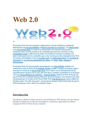 Web 2.0


El término Web 2.0 está asociado a aplicaciones web que facilitan el compartir
información, la interoperabilidad, el diseño centrado en el usuario1 y la colaboración
en la Word Wide Web. Un sitio Web 2.0 permite a los usuarios interactuar y
colaborar entre sí como creadores de contenido generado por usuarios en una
comunidad virtual, a diferencia de sitios web donde los usuarios se limitan a la
observación pasiva de los contenidos que se ha creado para ellos. Ejemplos de la Web
2.0 son las comunidades web, los servicios web, las aplicaciones Web, los servicios de
red social, los servicios de alojamiento de videos, las wikis, blogs, mashups y
folcsonomías.

El término Web 2.0 está asociado estrechamente con Tim O'Reilly, debido a la
conferencia sobre la Web 2.0 de O'Reilly Media en 2004.2 Aunque el término sugiere
una nueva versión de la Word Wide Web, no se refiere a una actualización de las
especificaciones técnicas de la web, sino más bien a cambios acumulativos en la forma
en la que desarrolladores de software y usuarios finales utilizan la Web. El hecho de
que la Web 2.0 es cualitativamente diferente de las tecnologías web anteriores ha sido
cuestionado por el creador de la Word Wide Web Tim Berners-Lee, quien calificó al
término como "tan sólo una jerga"- precisamente porque tenía la intención de que la
Web incorporase estos valores en el primer lugar.




Introducción
Tim Berners y Robert Cailliau crearon la web alrededor de 1990, durante estas dos últimas
décadas ha sufrido una evolución extraordinaria y asombrosa, apareciendo en 2004 el
concepto de Web 2.0 fruto de esta evolución.
 