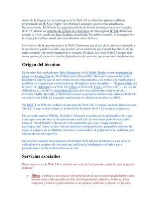 Antes de la llegada de las tecnologías de la Web 2.0 se utilizaban páginas estáticas
programadas en HTML (Hyper Text Markup Language) que no eran actualizadas
frecuentemente. El éxito de las .con dependía de webs más dinámicas (a veces llamadas
Web 1.5) donde los sistemas de gestión de contenidos servían páginas HTML dinámicas
creadas al vuelo desde una base de datos actualizada. En ambos sentidos, el conseguir hits
(visitas) y la estética visual eran considerados como factores.

Los teóricos de la aproximación a la Web 2.0 piensan que el uso de la web está orientado a
la interacción y redes sociales, que pueden servir contenido que explota los efectos de las
redes, creando o no webs interactivas y visuales. Es decir, los sitios Web 2.0 actúan más
como puntos de encuentro o webs dependientes de usuarios, que como webs tradicionales.

Origen del término
El término fue acuñado por Dale Dougherty de O'Reilly Media en una tormenta de
ideas con Craig Cline de Medialínea para desarrollar ideas para una conferencia.
Dougherty sugirió que la web estaba en un renacimiento, con reglas que cambiaban y
modelos de negocio que evolucionaban. Dougherty puso ejemplos — "DoubleClick era
la Web 1.0; AdSense es la Web 2.0. Ofoto es Web 1.0; Flickr es Web 2.0." — en vez de
definiciones, y reclutó a John Battelle para dar una perspectiva empresarial, y
O'Reilly Media, Battelle, y Medialínea lanzó su primera conferencia sobre la Web 2.0
en octubre de 2004. La segunda conferencia se celebró en octubre de 2005.

En 2005, Tim O'Reilly definió el concepto de Web 2.0. Un mapa mental elaborado por
Markus Angermeier resume la relación del término Web 2.0 con otros conceptos.

En su conferencia, O'Reilly, Battelle y Edouard resumieron los principios clave que
creen que caracterizan a las aplicaciones web 2.0: la web como plataforma; datos
como el "Intel Incide"; efectos de red conducidos por una "arquitectura de
participación"; innovación y desarrolladores independientes; pequeños modelos de
negocio capaces de re difundir servicios y contenidos; el perpetuo beta; software por
encima de un solo aparato.

En general, cuando mencionamos el término Web 2.0 nos referimos a una serie de
aplicaciones y páginas de Internet que utilizan la inteligencia colectiva para
proporcionar servicios interactivos en red.

Servicios asociados
Para compartir en la Web 2.0 se utilizan una serie de herramientas, entre las que se pueden
destacar:

       Blogs: Un blog es un espacio web personal en el que su autor (puede haber varios
       autores autorizados) puede escribir cronológicamente artículos, noticias...(con
       imágenes y enlaces), pero además es un espacio colaborativo donde los lectores
 