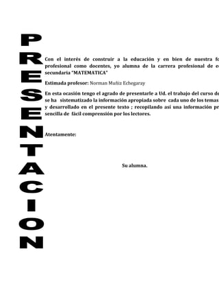Con el interés de construir a la educación y en bien de nuestra fo
profesional como docentes, yo alumna de la carrera profesional de ed
secundaria “MATEMATICA”

Estimada profesor: Norman Muñiz Echegaray

En esta ocasión tengo el agrado de presentarle a Ud. el trabajo del curso de
se ha sistematizado la información apropiada sobre cada uno de los temas
y desarrollado en el presente texto ; recopilando así una información pr
sencilla de fácil comprensión por los lectores.



Atentamente:




                                 Su alumna.
 