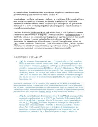 de comunicaciones de alta velocidad a la cual fueron integrándose otras instituciones
gubernamentales y redes académicas durante los años 70.

Investigadores, científicos, profesores y estudiantes se beneficiaron de la comunicación con
otras instituciones y colegas en su rama, así como de la posibilidad de consultar la
información disponible en otros centros académicos y de investigación. De igual manera,
disfrutaron de la nueva habilidad para publicar y hacer disponible a otros la información
generada en sus actividades.

En el mes de julio de 1961Leonard Klein rock publicó desde el MIT el primer documento
sobre la teoría de conmutación de paquetes. Klein rock convenció a Lawrence Roberts de la
factibilidad teórica de las comunicaciones vía paquetes en lugar de circuitos, lo cual resultó
ser un gran avance en el camino hacia el trabajo informático en red. El otro paso
fundamental fue hacer dialogar a los ordenadores entre sí. Para explorar este terreno, en
1965, Roberts conectó una computadora TX2 en Massachusetts con un Q-32 en California
a través de una línea telefónica conmutada de baja velocidad, creando así la primera
(aunque reducida) red de computadoras de área amplia jamás construida.



Esquema lógico de la red "Arpa net".

       1969: La primera red interconectada nace el 21 de noviembre de 1969, cuando se
       crea el primer enlace entre las universidades de UCLA y Stanford por medio de la
       línea telefónica conmutada, y gracias a los trabajos y estudios anteriores de varios
       científicos y organizaciones desde 1959 (ver: Arpa net). El mito de que ARPANET,
       la primera red, se construyó simplemente para sobrevivir a ataques nucleares sigue
       siendo muy popular. Sin embargo, este no fue el único motivo. Si bien es cierto que
       ARPANET fue diseñada para sobrevivir a fallos en la red, la verdadera razón para
       ello era que los nodos de conmutación eran poco fiables, tal y como se atestigua en
       la siguiente cita:

A raíz de un estudio de RAND, se extendió el falso rumor de que ARPANET fue diseñada para
resistir un ataque nuclear. Esto nunca fue cierto, solamente un estudio de RAND, no relacionado
con ARPANET, consideraba la guerra nuclear en la transmisión segura de comunicaciones de voz.
Sin embargo, trabajos posteriores enfatizaron la robustez y capacidad de supervivencia de grandes
porciones de las redes subyacentes. (Internet Society, A Brief History of the Internet)

       1972: Se realizó la Primera demostración pública de ARPANET, una nueva red de
       comunicaciones financiada por la DARPA que funcionaba de forma distribuida
       sobre la red telefónica conmutada. El éxito de ésta nueva arquitectura sirvió para
       que, en 1973, la DARPA iniciara un programa de investigación sobre posibles
       técnicas para interconectar redes (orientadas al tráfico de paquetes) de distintas
       clases. Para este fin, desarrollaron nuevos protocolos de comunicaciones que
       permitiesen este intercambio de información de forma "transparente" para las
       computadoras conectadas. De la filosofía del proyecto surgió el nombre de
 