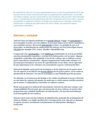 El resultado de todo esto es lo que experimentamos hoy en día: la transformación de lo que
fue una enorme red de comunicaciones para uso gubernamental, planificada y construida
con fondos estatales, que ha evolucionado en una miríada de redes privadas interconectadas
entre sí. Actualmente la red experimenta cada día la integración de nuevas redes y usuarios,
extendiendo su amplitud y dominio, al tiempo que surgen nuevos mercados, tecnologías,
instituciones y empresas que aprovechan este nuevo medio, cuyo potencial apenas
comenzamos a descubrir.




Internet y sociedad
.Internet tiene un impacto profundo en el mundo laboral, el ocio y el conocimiento a
nivel mundial. Gracias a la web, millones de personas tienen acceso fácil e inmediato a
una cantidad extensa y diversa de información en línea. Un ejemplo de esto es el
desarrollo y la distribución de colaboración del software de Free/Libre/Open-Source
(FLOSS) por ejemplo GNU, Linux, Mozilla y OpenOffice.org.

Comparado a las enciclopedias y a las bibliotecas tradicionales, la web ha permitido
una descentralización repentina y extrema de la información y de los datos. Algunas
compañías e individuos han adoptado el uso de los weblogs, que se utilizan en gran
parte como diarios actualizables. Algunas organizaciones comerciales animan a su
personal para incorporar sus áreas de especialización en sus sitios, con la esperanza
de que impresionen a los visitantes con conocimiento experto e información libre.

Internet ha llegado a gran parte de los hogares y de las empresas de los países ricos.
En este aspecto se ha abierto una brecha digital con los países pobres, en los cuales la
penetración de Internet y las nuevas tecnologías es muy limitada para las personas.

No obstante, en el transcurso del tiempo se ha venido extendiendo el acceso a Internet
en casi todas las regiones del mundo, de modo que es relativamente sencillo encontrar
por lo menos 2 computadoras conectadas en regiones remotas.

Desde una perspectiva cultural del conocimiento, Internet ha sido una ventaja y una
responsabilidad. Para la gente que está interesada en otras culturas, la red de redes
proporciona una cantidad significativa de información y de una interactividad que
sería inasequible de otra manera.

Internet entró como una herramienta de globalización, poniendo fin al aislamiento de
culturas. Debido a su rápida masificación e incorporación en la vida del ser humano,
el espacio virtual es actualizado constantemente de información, fidedigna o
irrelevante]

Ocio
 