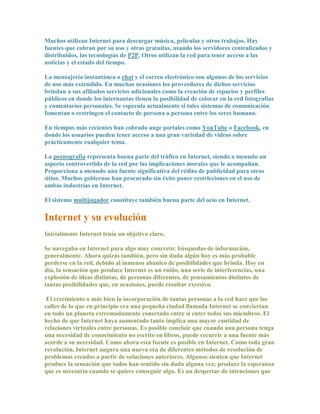 Muchos utilizan Internet para descargar música, películas y otros trabajos. Hay
fuentes que cobran por su uso y otras gratuitas, usando los servidores centralizados y
distribuidos, las tecnologías de P2P. Otros utilizan la red para tener acceso a las
noticias y el estado del tiempo.

La mensajería instantánea o chat y el correo electrónico son algunos de los servicios
de uso más extendido. En muchas ocasiones los proveedores de dichos servicios
brindan a sus afiliados servicios adicionales como la creación de espacios y perfiles
públicos en donde los internautas tienen la posibilidad de colocar en la red fotografías
y comentarios personales. Se especula actualmente si tales sistemas de comunicación
fomentan o restringen el contacto de persona a persona entre los seres humano.

En tiempos más recientes han cobrado auge portales como YouTube o Facebook, en
donde los usuarios pueden tener acceso a una gran variedad de videos sobre
prácticamente cualquier tema.

La pornografía representa buena parte del tráfico en Internet, siendo a menudo un
aspecto controvertido de la red por las implicaciones morales que le acompañan.
Proporciona a menudo una fuente significativa del rédito de publicidad para otros
sitios. Muchos gobiernos han procurado sin éxito poner restricciones en el uso de
ambas industrias en Internet.

El sistema multijugador constituye también buena parte del ocio en Internet.

Internet y su evolución
Inicialmente Internet tenía un objetivo claro.

Se navegaba en Internet para algo muy concreto: búsquedas de información,
generalmente. Ahora quizás también, pero sin duda algún hoy es más probable
perderse en la red, debido al inmenso abanico de posibilidades que brinda. Hoy en
día, la sensación que produce Internet es un ruido, una serie de interferencias, una
explosión de ideas distintas, de personas diferentes, de pensamientos distintos de
tantas posibilidades que, en ocasiones, puede resultar excesivo.

 El crecimiento o más bien la incorporación de tantas personas a la red hace que las
calles de lo que en principio era una pequeña ciudad llamada Internet se conviertan
en todo un planeta extremadamente conectado entre sí entre todos sus miembros. El
hecho de que Internet haya aumentado tanto implica una mayor cantidad de
relaciones virtuales entre personas. Es posible concluir que cuando una persona tenga
una necesidad de conocimiento no escrito en libros, puede recurrir a una fuente más
acorde a su necesidad. Como ahora esta fuente es posible en Internet. Como toda gran
revolución, Internet augura una nueva era de diferentes métodos de resolución de
problemas creados a partir de soluciones anteriores. Algunos sienten que Internet
produce la sensación que todos han sentido sin duda alguna vez; produce la esperanza
que es necesaria cuando se quiere conseguir algo. Es un despertar de intenciones que
 