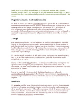 jamás antes la tecnología había logrado en la población mundial. Para algunos
usuarios Internet genera una sensación de cercanía, empatía, comprensión y, a la vez,
de confusión, discusión, lucha y conflictos que los mismos usuarios consideran la vida
misma.

Preponderancia como fuente de información

En 2009, un estudio realizado en Estados Unidos indicó que un 56% de los 3.030 adultos
estadounidenses entrevistados en una encuesta online manifestó que si tuviera que escoger
una sola fuente de información, elegiría Internet, mientras que un 21% preferiría la
televisión y tanto los periódicos como la radio sería la opción de un 10% de los
encuestados. Dicho estudio posiciona a los medios digitales en una posición privilegiada en
cuanto a la búsqueda de información y refleja un aumento de la credibilidad en dichos
medios.

Trabajo

Con la aparición de Internet y de las conexiones de alta velocidad disponibles al público,
Internet ha alterado de manera significativa la manera de trabajar de algunas personas al
poder hacerlo desde sus respectivos hogares. Internet ha permitido a estas personas mayor
flexibilidad en términos de horarios y de localización, contrariamente a la jornada laboral
tradicional, que suele ocupar la mañana y parte de la tarde, en la cual los empleados se
desplazan al lugar de trabajo.

Un experto contable asentado en un país puede revisar los libros de una compañía en otro
país, en un servidor situado en un tercer país que sea mantenido remotamente por los
especialistas en un cuarto.

Internet y sobre todo los blogs han dado a los trabajadores un foro en el cual expresar sus
opiniones sobre sus empleos, jefes y compañeros, creando una cantidad masiva de
información y de datos sobre el trabajo que está siendo recogido actualmente por el colegio
de abogados de Harvard.

Internet ha impulsado el fenómeno de la Globalización y junto con la llamada
desmaterialización de la economía ha dado lugar al nacimiento de una Nueva Economía
caracterizada por la utilización de la red en todos los procesos de incremento de valor de la
empresa

Buscadores

Un buscador se define como el sistema informático que indexa archivos almacenados en
servidores web cuando se solicita información sobre algún tema. Por medio de palabras
clave, se realiza la exploración y el buscador muestra una lista de direcciones con los temas
relacionados. Existen diferentes formas de clasificar los buscadores según el proceso de
sondeo que realizan. La clasificación más frecuente los divide en: índices o directorios
temáticos, motores de búsqueda y meta buscadores.
 