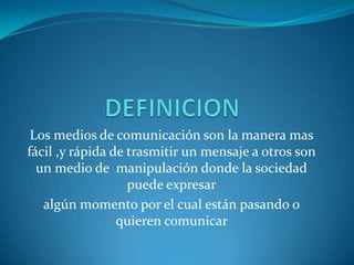 DEFINICION Los medios de comunicación son la manera mas fácil ,y rápida de trasmitir un mensaje a otros son un medio de  manipulación donde la sociedad puede expresaralgún momento por el cual están pasando o quieren comunicar    