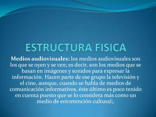 ESTRUCTURA FISICA Medios audiovisuales: los medios audiovisuales son los que se oyen y se ven; es decir, son los medios que se basan en imágenes y sonidos para expresar la información. Hacen parte de ese grupo la televisión y el cine, aunque, cuando se habla de medios de comunicación informativos, éste último es poco tenido en cuenta puesto que se lo considera más como un medio de entretención cultural;. 