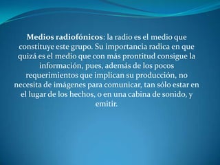 Medios radiofónicos: la radio es el medio que constituye este grupo. Su importancia radica en que quizá es el medio que con más prontitud consigue la información, pues, además de los pocos requerimientos que implican su producción, no necesita de imágenes para comunicar, tan sólo estar en el lugar de los hechos, o en una cabina de sonido, y emitir.