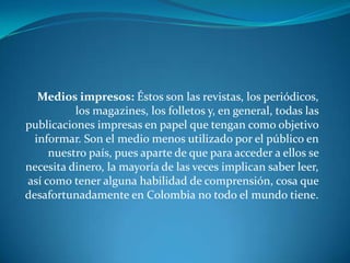 Medios impresos: Éstos son las revistas, los periódicos, los magazines, los folletos y, en general, todas las publicaciones impresas en papel que tengan como objetivo informar. Son el medio menos utilizado por el público en nuestro país, pues aparte de que para acceder a ellos se necesita dinero, la mayoría de las veces implican saber leer, así como tener alguna habilidad de comprensión, cosa que desafortunadamente en Colombia no todo el mundo tiene. 