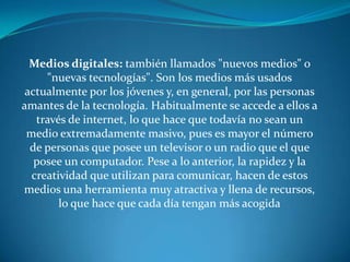 Medios digitales: también llamados "nuevos medios" o "nuevas tecnologías". Son los medios más usados actualmente por los jóvenes y, en general, por las personas amantes de la tecnología. Habitualmente se accede a ellos a través de internet, lo que hace que todavía no sean un medio extremadamente masivo, pues es mayor el número de personas que posee un televisor o un radio que el que posee un computador. Pese a lo anterior, la rapidez y la creatividad que utilizan para comunicar, hacen de estos medios una herramienta muy atractiva y llena de recursos, lo que hace que cada día tengan más acogida