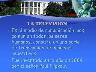 LA TELEVISIONEs el medio de comunicación mas común en todos los seres humanos, consiste en una serie de transmisión de imágenes repetitivas.Fue inventado en el año de 1884 por el señor Paul Nipkow. 