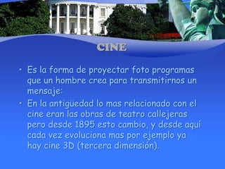 CINEEs la forma de proyectar foto programas que un hombre crea para transmitirnos un mensaje:En la antigüedad lo mas relacionado con el cine eran las obras de teatro callejeras pero desde 1895 esto cambio, y desde aquí cada vez evoluciona mas por ejemplo ya hay cine 3D (tercera dimensión).