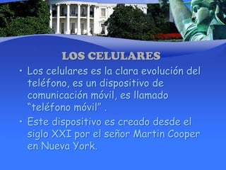 LOS CELULARESLos celulares es la clara evolución del teléfono, es un dispositivo de comunicación móvil, es llamado “teléfono móvil” .Este dispositivo es creado desde el siglo XXI por el señor Martin Cooper en Nueva York. 