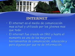 INTERNETEl internet es el medio de comunicación mas actual y utilizado por los jóvenes mas que todo:El internet fue creado en 1961 y hasta el momento es una de las mejores herramientas de comunicación, educación y para algunos por que no de información.