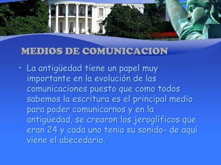MEDIOS DE COMUNICACIONLa antigüedad tiene un papel muy importante en la evolución de las comunicaciones puesto que como todos sabemos la escritura es el principal medio para poder comunicarnos y en la antigüedad, se crearon los jeroglíficos que eran 24 y cada uno tenia su sonido- de aquí viene el abecedario.