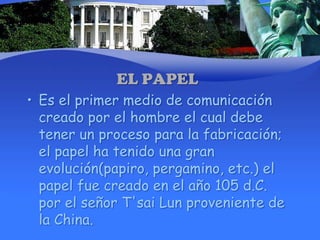 EL PAPELEs el primer medio de comunicación creado por el hombre el cual debe tener un proceso para la fabricación; el papel ha tenido una gran evolución(papiro, pergamino, etc.) el papel fue creado en el año 105 d.C. por el señor T'sai Lun proveniente de la China.