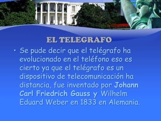 EL TELEGRAFOSe pude decir que el telégrafo ha evolucionado en el teléfono eso es cierto ya que el telégrafo es un dispositivo de telecomunicación ha distancia, fue inventado por Johann Carl Friedrich Gauss y Wilhelm Eduard Weber en 1833 en Alemania.