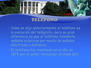 TELEFONOComo se dijo anteriormente el teléfono es la evolución del telégrafo, pero su gran diferencia es que el teléfono transmite señales acústicas por medio de señales eléctricas a distancia.El teléfono fue inventado en el año de 1876 por el señor Alexander Graham Bell.