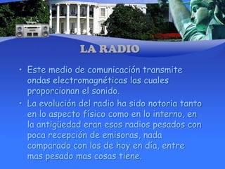 Este medio de comunicación transmite ondas electromagnéticas las cuales proporcionan el sonido.La evolución del radio ha sido notoria tanto en lo aspecto físico como en lo interno, en la antigüedad eran esos radios pesados con poca recepción de emisoras, nada comparado con los de hoy en día, entre mas pesado mas cosas tiene.LA RADIO
