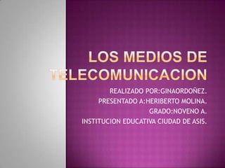 LOS MEDIOS DE teleCOMUNICACION REALIZADO POR:GINAORDOÑEZ. PRESENTADO A:HERIBERTO MOLINA. GRADO:NOVENO A. INSTITUCION EDUCATIVA CIUDAD DE ASIS. 