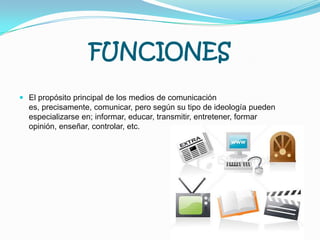 FUNCIONESEl propósito principal de los medios de comunicación es, precisamente, comunicar, pero según su tipo de ideología pueden especializarse en; informar, educar, transmitir, entretener, formar opinión, enseñar, controlar, etc.