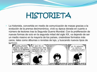 HISTORIETALa historieta, convertida en medio de comunicación de masas gracias a la evolución de la prensa decimonónica, vivió su época dorada en cuanto a número de lectores tras la Segunda Guerra Mundial. Con la proliferación de nuevas formas de ocio en la segunda mitad del siglo XX, va dejando de ser un medio masivo en la mayoría de los países, creándose formatos más caros, tales como álbumes o revistas de lujo, y buscando nuevos tipos de lectores.TELEFONOEl teléfono es un dispositivo diseñado para transmitir por medio de señales eléctricas la conversación 2 personas a la vez. El teléfono fue creado conjuntamente por Alexander Graham Bell y Antonio Meucci en 1877.