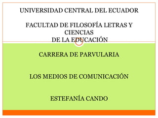 UNIVERSIDAD CENTRAL DEL ECUADOR

 FACULTAD DE FILOSOFÍA LETRAS Y
            CIENCIAS
        DE LA EDUCACIÓN

     CARRERA DE PARVULARIA


  LOS MEDIOS DE COMUNICACIÓN


       ESTEFANÍA CANDO
 
