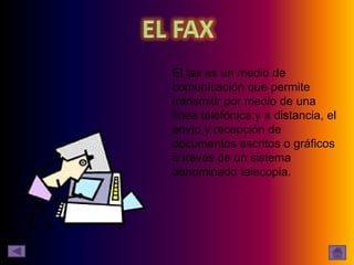 El fax es un medio de
comunicación que permite
transmitir por medio de una
línea telefónica y a distancia, el
envío y recepción de
documentos escritos o gráficos
a través de un sistema
denominado telecopia.
 