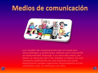 Los medios de comunicación son el canal que
mercadólogos y publicistas utilizan para transmitir
un determinado mensaje a su mercado meta, por
tanto, la elección del o los medios a utilizar en una
campaña publicitaria es una decisión de suma
importancia porque repercute directamente en los
resultados que se obtienen con ella.
 