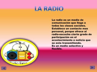 La radio es un medio de
comunicación que llega a
todas las clases sociales.
Establece un contacto mas
personal, porque ofrece al
radio-escucha cierto grado de
participación en el
acontecimiento o noticia que
se esta transmitiendo.
Es un medio selectivo y
flexible.
 