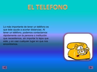 Lo más importante de tener un teléfono es
que éste ayuda a acortar distancias. Al
tener un teléfono, podemos contactarnos
rápidamente con la persona o institución
que necesitemos, sin importar lo lejos que
este, y en casi cualquier lugar en que nos
encontremos.
 