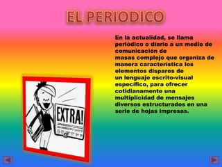 En la actualidad, se llama
periódico o diario a un medio de
comunicación de
masas complejo que organiza de
manera característica los
elementos dispares de
un lenguaje escrito-visual
específico, para ofrecer
cotidianamente una
multiplicidad de mensajes
diversos estructurados en una
serie de hojas impresas.
 
