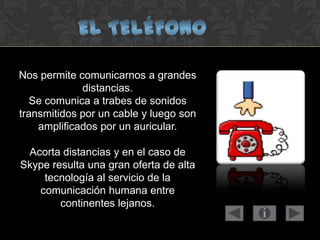 Nos permite comunicarnos a grandes
distancias.
Se comunica a trabes de sonidos
transmitidos por un cable y luego son
amplificados por un auricular.
Acorta distancias y en el caso de
Skype resulta una gran oferta de alta
tecnología al servicio de la
comunicación humana entre
continentes lejanos.
 