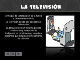 principal de la televisión es la funció
n de entretenimiento
La televisión puede ser educativa e
informativa
La televisión es un sistema para la
transmisión y recepción de
imágenes en movimiento y sonido a
distancia que emplea un mecanismo
de difusión.
 