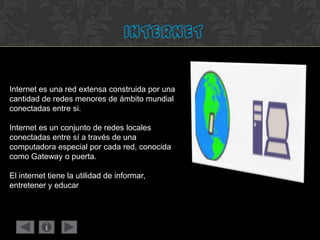 Internet es una red extensa construida por una
cantidad de redes menores de ámbito mundial
conectadas entre si.
Internet es un conjunto de redes locales
conectadas entre sí a través de una
computadora especial por cada red, conocida
como Gateway o puerta.
El internet tiene la utilidad de informar,
entretener y educar
 