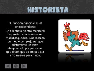 Su función principal es el
entretenimiento
La historieta es otro medio de
expresión que además es
multidisciplinario. Eso lo hace
un medio complejo aunque
tristemente un tanto
despreciado por personas
que creen que se limita a ser
únicamente para niños.
 